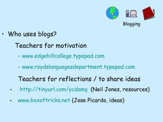 Who uses blogs? Teachers for motivation www.edgehillcollege.typepad.com www.roydslanguagesdepartment.typepad.com Teachers for reflections / to share ideas http:// tinyurl.com/ycdamq   (Neil Jones, resources) www.boxoftricks.net  (Jose Picardo, ideas) Blogging 