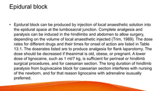 Epidural block
• Epidural block can be produced by injection of local anaesthetic solution into
the epidural space at the lumbosacral junction. Complete analgesia and
paralysis can be induced in the hindlimbs and abdomen to allow surgery,
depending on the volume of local anaesthetic injected (Trim, 1989). The dose
rates for different drugs and their times for onset of action are listed in Table
13.1. The doserates listed are to produce analgesia for flank laparotomy. The
dose should be decreased if theanimal is old, obese, or pregnant. A lower
dose of lignocaine, such as 1 ml/7 kg, is sufficient for perineal or hindlimb
surgical procedures, and for caesarian section. The long duration of hindlimb
paralysis from bupivacaine block for caesarian section interferes with nursing
of the newborn, and for that reason lignocaine with adrenaline isusually
preferred.
 