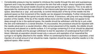 • Considerable pressure may be needed to introduce the needle through the skin and supraspinous
ligament and it may be preferable to puncture the skin first with a larger, sharp hypodermic needle.
Once introduced, the spinal needle should be advanced gently for two reasons. First, to be able to
appreciate the resistance then penetration of the interarcuate ligament which lies over the epidural
space, described as a ‘pop’, and secondly, to control introduction of the tip of the needle into the
epidural space so that movement of the needle can be stopped immediately. Further introduction of
the needle will penetrate the spinal cord and the animal, if conscious, will jump and may dislodge the
position of the needle. If the tip of the needle strikes bone and the needle does not appear to be
deep enough to be in the epidural space, the needle should be withdrawn until the tip is just under
the skin and redirected in a cranial direction. If unsuccessful, the procedure should be repeated with
the needle advanced in a caudal direction. After correct placement of the needle, the stilette should
be removed and placed on a sterile surface. A 3 ml syringe containing 0.5 ml air should be attached
to the spinal needle and the plunger withdrawn to test for aspiration of cerebrospinal fluid (CSF) or
blood. Attempts at aspiration should reveal only a vacuum and aspiration of air meansthat the
syringe is not tightly attached to the needle. When no cerebrospinal fluid or blood is aspirated, a test
injection of a small amount of air should be made. Injection should be easy whenthe needle is in the
epidural space. After correct
 