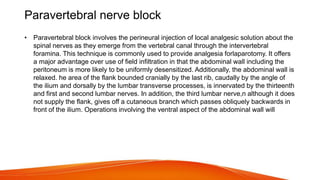 Paravertebral nerve block
• Paravertebral block involves the perineural injection of local analgesic solution about the
spinal nerves as they emerge from the vertebral canal through the intervertebral
foramina. This technique is commonly used to provide analgesia forlaparotomy. It offers
a major advantage over use of field infiltration in that the abdominal wall including the
peritoneum is more likely to be uniformly desensitized. Additionally, the abdominal wall is
relaxed. he area of the flank bounded cranially by the last rib, caudally by the angle of
the ilium and dorsally by the lumbar transverse processes, is innervated by the thirteenth
and first and second lumbar nerves. In addition, the third lumbar nerve,n although it does
not supply the flank, gives off a cutaneous branch which passes obliquely backwards in
front of the ilium. Operations involving the ventral aspect of the abdominal wall will
 