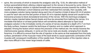 • spine, the convexity of which is towards the analgesic side (Fig. 12.6). An alternative method of
lumbar paravertebral block utilizing a lateral approach to the nerves is favoured by some. About 10
ml of local analgesic solution is injected beneath each transverse process towards the midline. The
needle is then withdrawn a short distance and then redirected first cranially, then caudally, with
more analgesic solution being injected along each line of insertion.A total of about 20 ml of solution
is used for each site and the last portion of each 20 ml is injected slightly dorsal and caudal to the
transverse process to block dorsolateral branches of the nerves. With this technique analgesic
solution maybe injected below fascial sheets and thus be prevented from bathing the nerves. It is
inevitable that failure or at least partial failure will sometimes attend attempts to inject local
analgesic solution in the immediate vicinity of a series of nerves situated at a depth of 5–7 cm from
the body surface, however careful the technique of injection and no matter which approach is
adopted. Among the factors which reduce the precision of the method are: the nerves traverse the
intertransverse spaces obliquely; in some ani the nerve roots are double, emerging from double
foramina; it is difficult to ensure that the site of injection is the same as that assessed from the body
surface; penetration of the muscular mass of the back tends to cause spasmodic contraction of the
muscles with consequent modification of the needle track. Precise location of the injection sites is
also more difficult in the newer large breeds of cattle.
 