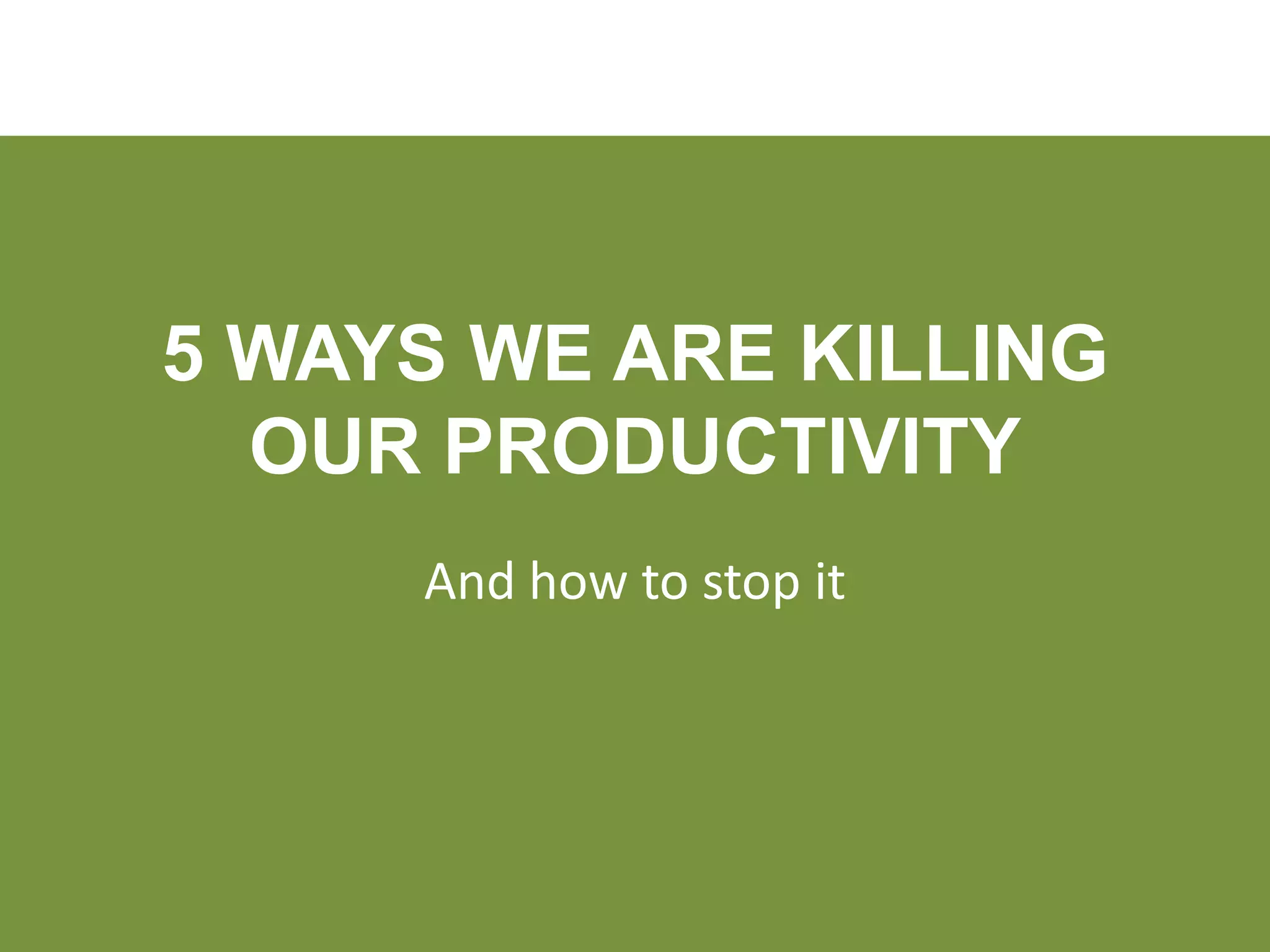 5 WAYS WE ARE KILLING
  OUR PRODUCTIVITY
     And how to stop it
 