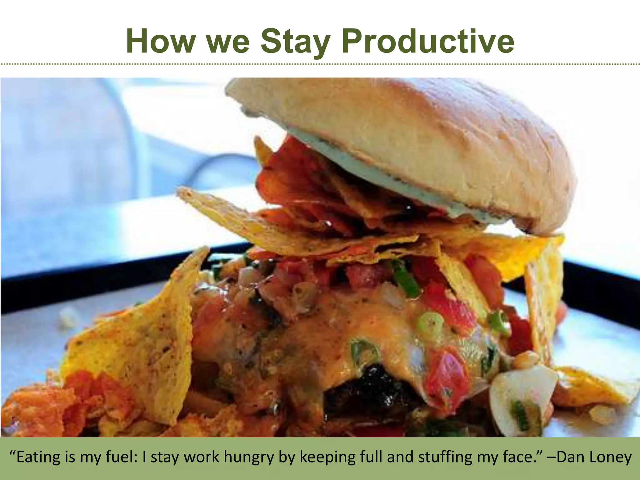 How we Stay Productive




“Eating is my fuel: I stay work hungry by keeping full and stuffing my face.” –Dan Loney
 
