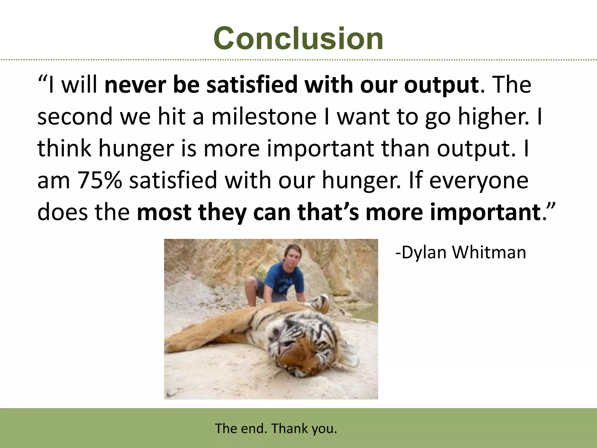 Conclusion
“I will never be satisfied with our output. The
second we hit a milestone I want to go higher. I
think hunger is more important than output. I
am 75% satisfied with our hunger. If everyone
does the most they can that’s more important.”
                                      -Dylan Whitman




                The end. Thank you.
 