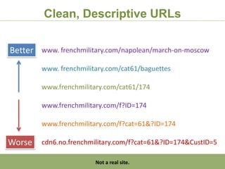 Clean, Descriptive URLs

Better www. frenchmilitary.com/napolean/march-on-moscow
         www. frenchmilitary.com/cat61/baguettes

         www.frenchmilitary.com/cat61/174

         www.frenchmilitary.com/f?ID=174

         www.frenchmilitary.com/f?cat=61&?ID=174

Worse    cdn6.no.frenchmilitary.com/f?cat=61&?ID=174&CustID=5

     http:/googleblog.blogspot.com/2010/06/our-new-search-index-caffeine.html
                               Not a real site.
 