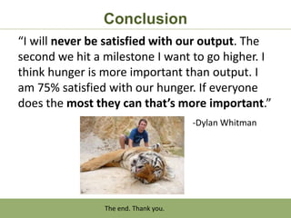 Conclusion
“I will never be satisfied with our output. The
second we hit a milestone I want to go higher. I
think hunger is more important than output. I
am 75% satisfied with our hunger. If everyone
does the most they can that’s more important.”
                                      -Dylan Whitman




                The end. Thank you.
 