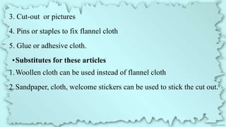 3. Cut-out or pictures
4. Pins or staples to fix flannel cloth
5. Glue or adhesive cloth.
•Substitutes for these articles
1.Woollen cloth can be used instead of flannel cloth
2.Sandpaper, cloth, welcome stickers can be used to stick the cut out.
 