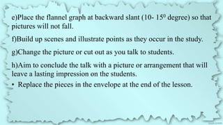 e)Place the flannel graph at backward slant (10- 150 degree) so that
pictures will not fall.
f)Build up scenes and illustrate points as they occur in the study.
g)Change the picture or cut out as you talk to students.
h)Aim to conclude the talk with a picture or arrangement that will
leave a lasting impression on the students.
• Replace the pieces in the envelope at the end of the lesson.
 