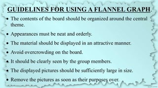 GUIDELINES FOR USING A FLANNEL GRAPH.
 The contents of the board should be organized around the central
theme.
 Appearances must be neat and orderly.
 The material should be displayed in an attractive manner.
 Avoid overcrowding on the board.
 It should be clearly seen by the group members.
 The displayed pictures should be sufficiently large in size.
 Remove the pictures as soon as their purposes over.
 
