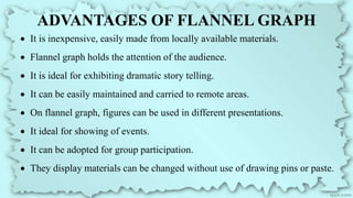 ADVANTAGES OF FLANNEL GRAPH
 It is inexpensive, easily made from locally available materials.
 Flannel graph holds the attention of the audience.
 It is ideal for exhibiting dramatic story telling.
 It can be easily maintained and carried to remote areas.
 On flannel graph, figures can be used in different presentations.
 It ideal for showing of events.
 It can be adopted for group participation.
 They display materials can be changed without use of drawing pins or paste.
 