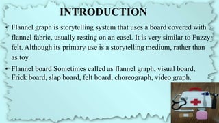 INTRODUCTION
• Flannel graph is storytelling system that uses a board covered with
flannel fabric, usually resting on an easel. It is very similar to Fuzzy
felt. Although its primary use is a storytelling medium, rather than
as toy.
• Flannel board Sometimes called as flannel graph, visual board,
Frick board, slap board, felt board, choreograph, video graph.
 