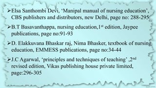 Elsa Santhombi Devi, ‘Manipal manual of nursing education’,
CBS publishers and distributors, new Delhi, page no: 288-295
B.T Basavanthappa, nursing education,1st edition, Jaypee
publications, page no:91-93
D. Elakkuvana Bhaskar raj, Nima Bhasker, textbook of nursing
education, EMMESS publications, page no:34-44
J.C Agarwal, ‘principles and techniques of teaching’ ,2nd
revised edition, Vikas publishing house private limited,
page:296-305
 