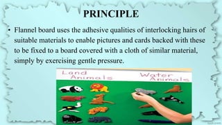 PRINCIPLE
• Flannel board uses the adhesive qualities of interlocking hairs of
suitable materials to enable pictures and cards backed with these
to be fixed to a board covered with a cloth of similar material,
simply by exercising gentle pressure.
 