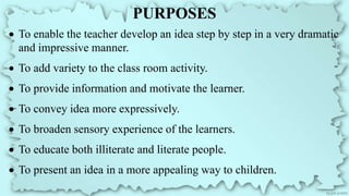 PURPOSES
 To enable the teacher develop an idea step by step in a very dramatic
and impressive manner.
 To add variety to the class room activity.
 To provide information and motivate the learner.
 To convey idea more expressively.
 To broaden sensory experience of the learners.
 To educate both illiterate and literate people.
 To present an idea in a more appealing way to children.
 