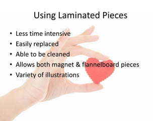 Using Laminated Pieces
• Less time intensive
• Easily replaced
• Able to be cleaned
• Allows both magnet & flannelboard pieces
• Variety of illustrations