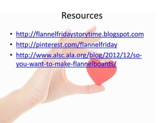 Resources
• http://flannelfridaystorytime.blogspot.com
• http://pinterest.com/flannelfriday
• http://www.alsc.ala.org/blog/2012/12/so-
you-want-to-make-flannelboards/