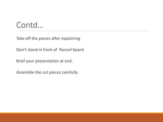 Contd…
Take off the pieces after explaining
Don’t stand in front of flannel board
Brief your presentation at end.
Assemble the cut pieces carefully .