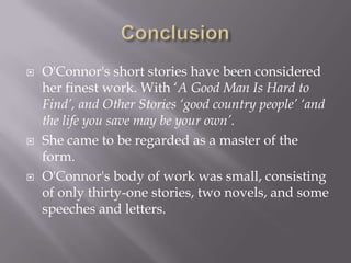 ConclusionO'Connor's short stories have been considered her finest work. With ‘A Good Man Is Hard to Find’, and Other Stories ‘good country people’ ‘and the life you save may be your own’. She came to be regarded as a master of the form.O'Connor's body of work was small, consisting of only thirty-one stories, two novels, and some speeches and letters. 