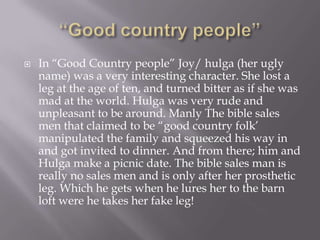 “Good country people” In “Good Country people” Joy/ hulga (her ugly name) was a very interesting character. She lost a leg at the age of ten, and turned bitter as if she was mad at the world. Hulga was very rude and unpleasant to be around. Manly The bible sales men that claimed to be “good country folk’ manipulated the family and squeezed his way in and got invited to dinner. And from there; him and Hulga make a picnic date. The bible sales man is really no sales men and is only after her prosthetic leg. Which he gets when he lures her to the barn loft were he takes her fake leg!