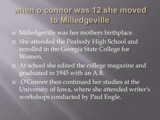 when o connor was 12 she moved to MilledgevilleMilledgeville was her mothers birthplace.She attended the Peabody High School and enrolled in the Georgia State College for Women. At school she edited the college magazine and graduated in 1945 with an A.B.O'Connor then continued her studies at the University of Iowa, where she attended writer's workshops conducted by Paul Engle. 