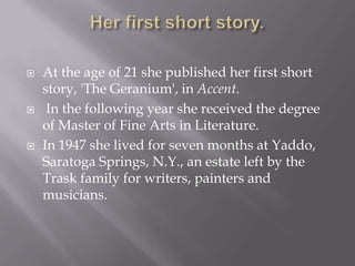 Her first short story.At the age of 21 she published her first short story, 'The Geranium', in Accent.In the following year she received the degree of Master of Fine Arts in Literature. In 1947 she lived for seven months at Yaddo, Saratoga Springs, N.Y., an estate left by the Trask family for writers, painters and musicians. 