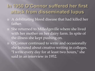 In 1950 O'Connor suffered her first attack from disseminated lupusA debilitating blood disease that had killed her father. She returned to Milledgeville where she lived with her mother on her dairy farm. In spite of the illness she kept pushing on.O'Connor continued to write and occasionally she lectured about creative writing in colleges. "I write every day for at least two hours," she said in an interview in 1952.