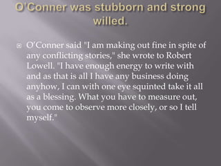 O’Conner was stubborn and strong willed.O’Conner said "I am making out fine in spite of any conflicting stories," she wrote to Robert Lowell. "I have enough energy to write with and as that is all I have any business doing anyhow, I can with one eye squinted take it all as a blessing. What you have to measure out, you come to observe more closely, or so I tell myself."