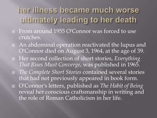 her illness became much worse ultimately leading to her deathFrom around 1955 O'Connor was forced to use crutches. An abdominal operation reactivated the lupus and O'Connor died on August 3, 1964, at the age of 39. Her second collection of short stories, Everything That Rises Must Converge, was published in 1965. The Complete Short Stories contained several stories that had not previously appeared in book form. O'Connor's letters, published as The Habit of Being reveal her conscious craftsmanship in writing and the role of Roman Catholicism in her life.