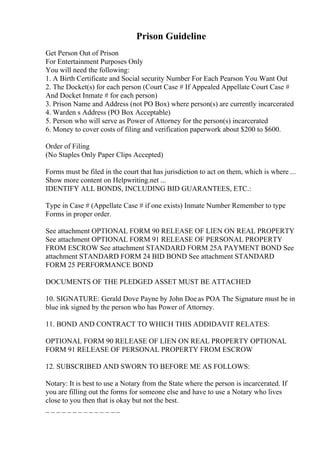 Prison Guideline
Get Person Out of Prison
For Entertainment Purposes Only
You will need the following:
1. A Birth Certificate and Social security Number For Each Pearson You Want Out
2. The Docket(s) for each person (Court Case # If Appealed Appellate Court Case #
And Docket Inmate # for each person)
3. Prison Name and Address (not PO Box) where person(s) are currently incarcerated
4. Warden s Address (PO Box Acceptable)
5. Person who will serve as Power of Attorney for the person(s) incarcerated
6. Money to cover costs of filing and verification paperwork about $200 to $600.
Order of Filing
(No Staples Only Paper Clips Accepted)
Forms must be filed in the court that has jurisdiction to act on them, which is where ...
Show more content on Helpwriting.net ...
IDENTIFY ALL BONDS, INCLUDING BID GUARANTEES, ETC.:
Type in Case # (Appellate Case # if one exists) Inmate Number Remember to type
Forms in proper order.
See attachment OPTIONAL FORM 90 RELEASE OF LIEN ON REAL PROPERTY
See attachment OPTIONAL FORM 91 RELEASE OF PERSONAL PROPERTY
FROM ESCROW See attachment STANDARD FORM 25A PAYMENT BOND See
attachment STANDARD FORM 24 BID BOND See attachment STANDARD
FORM 25 PERFORMANCE BOND
DOCUMENTS OF THE PLEDGED ASSET MUST BE ATTACHED
10. SIGNATURE: Gerald Dove Payne by John Doeas POA The Signature must be in
blue ink signed by the person who has Power of Attorney.
11. BOND AND CONTRACT TO WHICH THIS ADDIDAVIT RELATES:
OPTIONAL FORM 90 RELEASE OF LIEN ON REAL PROPERTY OPTIONAL
FORM 91 RELEASE OF PERSONAL PROPERTY FROM ESCROW
12. SUBSCRIBED AND SWORN TO BEFORE ME AS FOLLOWS:
Notary: It is best to use a Notary from the State where the person is incarcerated. If
you are filling out the forms for someone else and have to use a Notary who lives
close to you then that is okay but not the best.
_ _ _ _ _ _ _ _ _ _ _ _ _ _
 