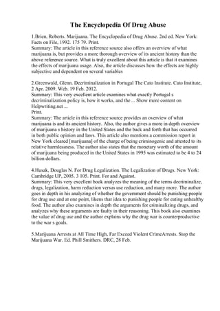 The Encyclopedia Of Drug Abuse
1.Brien, Roberts. Marijuana. The Encyclopedia of Drug Abuse. 2nd ed. New York:
Facts on File, 1992. 175 79. Print.
Summary: The article in this reference source also offers an overview of what
marijuana is, but provides a more thorough overview of its ancient history than the
above reference source. What is truly excellent about this article is that it examines
the effects of marijuana usage. Also, the article discusses how the effects are highly
subjective and dependent on several variables
2.Greenwald, Glenn. Decriminalization in Portugal The Cato Institute. Cato Institute,
2 Apr. 2009. Web. 19 Feb. 2012.
Summary: This very excellent article examines what exactly Portugal s
decriminalization policy is, how it works, and the ... Show more content on
Helpwriting.net ...
Print.
Summary: The article in this reference source provides an overview of what
marijuana is and its ancient history. Also, the author gives a more in depth overview
of marijuana s history in the United States and the back and forth that has occurred
in both public opinion and laws. This article also mentions a commission report in
New York cleared [marijuana] of the charge of being criminogenic and attested to its
relative harmlessness. The author also states that the monetary worth of the amount
of marijuana being produced in the United States in 1995 was estimated to be 4 to 24
billion dollars.
4.Husak, Douglas N. For Drug Legalization. The Legalization of Drugs. New York:
Cambridge UP, 2005. 3 105. Print. For and Against.
Summary: This very excellent book analyzes the meaning of the terms decriminalize,
drugs, legalization, harm reduction versus use reduction, and many more. The author
goes in depth in his analyzing of whether the government should be punishing people
for drug use and at one point, likens that idea to punishing people for eating unhealthy
food. The author also examines in depth the arguments for criminalizing drugs, and
analyzes why these arguments are faulty in their reasoning. This book also examines
the value of drug use and the author explains why the drug war is counterproductive
to the war s goals.
5.Marijuana Arrests at All Time High, Far Exceed Violent CrimeArrests. Stop the
Marijuana War. Ed. Phill Smithers. DRC, 28 Feb.
 