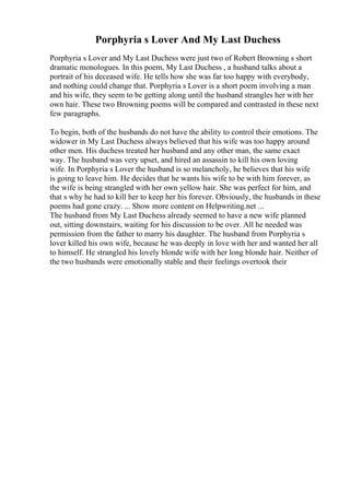 Porphyria s Lover And My Last Duchess
Porphyria s Lover and My Last Duchess were just two of Robert Browning s short
dramatic monologues. In this poem, My Last Duchess , a husband talks about a
portrait of his deceased wife. He tells how she was far too happy with everybody,
and nothing could change that. Porphyria s Lover is a short poem involving a man
and his wife, they seem to be getting along until the husband strangles her with her
own hair. These two Browning poems will be compared and contrasted in these next
few paragraphs.
To begin, both of the husbands do not have the ability to control their emotions. The
widower in My Last Duchess always believed that his wife was too happy around
other men. His duchess treated her husband and any other man, the same exact
way. The husband was very upset, and hired an assassin to kill his own loving
wife. In Porphyria s Lover the husband is so melancholy, he believes that his wife
is going to leave him. He decides that he wants his wife to be with him forever, as
the wife is being strangled with her own yellow hair. She was perfect for him, and
that s why he had to kill her to keep her his forever. Obviously, the husbands in these
poems had gone crazy. ... Show more content on Helpwriting.net ...
The husband from My Last Duchess already seemed to have a new wife planned
out, sitting downstairs, waiting for his discussion to be over. All he needed was
permission from the father to marry his daughter. The husband from Porphyria s
lover killed his own wife, because he was deeply in love with her and wanted her all
to himself. He strangled his lovely blonde wife with her long blonde hair. Neither of
the two husbands were emotionally stable and their feelings overtook their
 