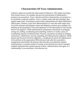 Characteristics Of Tesco Administration
collective endeavors towards the achievement of objectives. This impact may begin
from formal sources, for example, that given by procurement of administrative
position in an association. Tesco s director must have characteristics of a pioneer i.e.,
he should have authority qualities. Tesco s Leaders create and start techniques that
support upper hand. Associations require hearty administration for ideal authoritative
effectiveness. Initiative varies from administration as it were that while supervisors
set out the structure and delegates expert and obligation, pioneers gives guidance by
building up the hierarchical vision and imparting it to the representatives and rousing
them to accomplish it. While administration incorporates concentrate on arranging,
sorting out, staffing, coordinating and controlling; initiative is mostly a piece of
coordinating elements of administration. Pioneers concentrate on tuning in, building
connections, collaboration, moving, propelling and influencing the supporters. While
pioneer gets his power from his supporters, a trough gets his power by righteousness
of his position in the organization.While directors take after the association s
arrangements and method, the pioneers take after their own particular impulse.
Administration is a greater amount of science as the directors are correct, arranged,
standard, legitimate and a greater amount of brain. Administration, then again, is a
workmanship. In an association, if the directors are
 