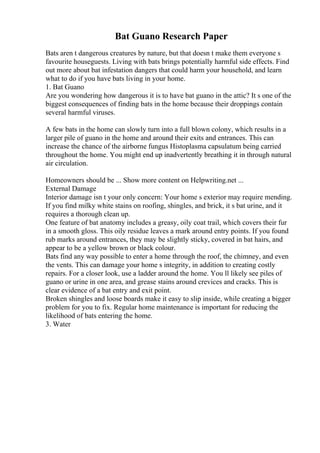Bat Guano Research Paper
Bats aren t dangerous creatures by nature, but that doesn t make them everyone s
favourite houseguests. Living with bats brings potentially harmful side effects. Find
out more about bat infestation dangers that could harm your household, and learn
what to do if you have bats living in your home.
1. Bat Guano
Are you wondering how dangerous it is to have bat guano in the attic? It s one of the
biggest consequences of finding bats in the home because their droppings contain
several harmful viruses.
A few bats in the home can slowly turn into a full blown colony, which results in a
larger pile of guano in the home and around their exits and entrances. This can
increase the chance of the airborne fungus Histoplasma capsulatum being carried
throughout the home. You might end up inadvertently breathing it in through natural
air circulation.
Homeowners should be ... Show more content on Helpwriting.net ...
External Damage
Interior damage isn t your only concern: Your home s exterior may require mending.
If you find milky white stains on roofing, shingles, and brick, it s bat urine, and it
requires a thorough clean up.
One feature of bat anatomy includes a greasy, oily coat trail, which covers their fur
in a smooth gloss. This oily residue leaves a mark around entry points. If you found
rub marks around entrances, they may be slightly sticky, covered in bat hairs, and
appear to be a yellow brown or black colour.
Bats find any way possible to enter a home through the roof, the chimney, and even
the vents. This can damage your home s integrity, in addition to creating costly
repairs. For a closer look, use a ladder around the home. You ll likely see piles of
guano or urine in one area, and grease stains around crevices and cracks. This is
clear evidence of a bat entry and exit point.
Broken shingles and loose boards make it easy to slip inside, while creating a bigger
problem for you to fix. Regular home maintenance is important for reducing the
likelihood of bats entering the home.
3. Water
 