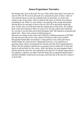 Jonest Experience Narrative
My friends and I went to the mall. We saw a Nike outlet where there were shoes on
sale for 20% off. We went in and each of us selected two pairs of shoes. After we
were tried the shoes on and was contempt with our decisions, we went to the
cashier to pay for the shoes. After we paid for the shoes we left the store and got
something to eat. While we were eating, I was looking at the receipt and noticed
that the prices for each pair of shoes were not 20% off as advertised outside the
store. In fact, they were $30 more than the original price of the shoes. We walked
back to the store frustrated. When we came in we saw the cashier and I asked her
So, you like to use the (bait and switch) technique, huh? She looked at us puzzled and
asked what... Show more content on Helpwriting.net ...
My mom was sitting on the couch with a (bill) for a (balloon payment) of $27,000
the loan that she took out for a law school in Florida in order to get certified
through the Florida (Bar Association). I said good bye to my mom and went to
Family Dollar for a job interview. During the interview, I was asked lots of
questions about school, my personal life, and any activities that I d participated in.
When I left, the employer said that he was going to put me under File 19 and said
that he d call me back in a few weeks. After I got home. my mom laughed when I
told her about the interview, she explained to me that File 19 actually means that in
the employer s opinion, you didn t meet the (bona fide occupational qualification)
and that I probably would not be receiving a call from him in the next few weeks or
at all for that
 