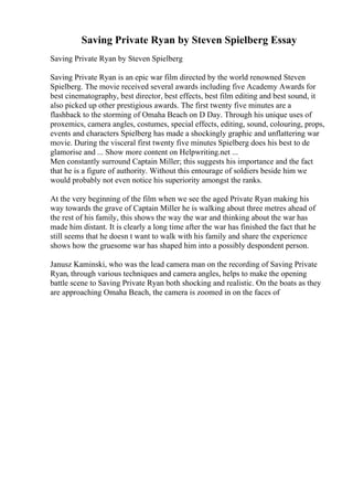 Saving Private Ryan by Steven Spielberg Essay
Saving Private Ryan by Steven Spielberg
Saving Private Ryan is an epic war film directed by the world renowned Steven
Spielberg. The movie received several awards including five Academy Awards for
best cinematography, best director, best effects, best film editing and best sound, it
also picked up other prestigious awards. The first twenty five minutes are a
flashback to the storming of Omaha Beach on D Day. Through his unique uses of
proxemics, camera angles, costumes, special effects, editing, sound, colouring, props,
events and characters Spielberg has made a shockingly graphic and unflattering war
movie. During the visceral first twenty five minutes Spielberg does his best to de
glamorise and ... Show more content on Helpwriting.net ...
Men constantly surround Captain Miller; this suggests his importance and the fact
that he is a figure of authority. Without this entourage of soldiers beside him we
would probably not even notice his superiority amongst the ranks.
At the very beginning of the film when we see the aged Private Ryan making his
way towards the grave of Captain Miller he is walking about three metres ahead of
the rest of his family, this shows the way the war and thinking about the war has
made him distant. It is clearly a long time after the war has finished the fact that he
still seems that he doesn t want to walk with his family and share the experience
shows how the gruesome war has shaped him into a possibly despondent person.
Janusz Kaminski, who was the lead camera man on the recording of Saving Private
Ryan, through various techniques and camera angles, helps to make the opening
battle scene to Saving Private Ryan both shocking and realistic. On the boats as they
are approaching Omaha Beach, the camera is zoomed in on the faces of
 