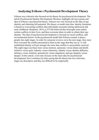 Analyzing Erikson s Psychosocial Development Theory
Erikson was a theorist who focused on his theory for psychosocial development. The
article Psychosocial Identity Development Theories, highlights the keys points and
idea of Erikson s psychosocial theory. Erikson was very focused on the idea of ego
identity and obtaining full potential. His theory or model stats that, identity formation
is based on overcoming conflicts that individuals encounter during adolescent and
early childhood. (Karkouti, 2014, p.257) He believed that all people must endure
certain conflicts in their lives, and then overcome them in order to obtain their ego
identity. The idea of psychosocial development is focused on social conflicts, and
environmental factors. In the psychosocial model that Erikson created, it places
people into eight stages. In order for someone to move on to the next stage, they must
first overcome the conflict presented to them in the stage that they are in. A well
established identity will get stronger the more that conflict is successfully resolved.
The eight stages are basic trust versus mistrust, autonomy versus shame and doubt,
initiative verses guilt, industry versus inferiority, identity versus identity diffusion,
intimacy versus isolation, generativity versus stagnation, and ego integrity versus
despair. In this article, it not only focuses on the main idea for psychosocial
development, but it continues by then saying that the theory has two criticisms,
stages are descriptive and they are difficult to be empirically
 