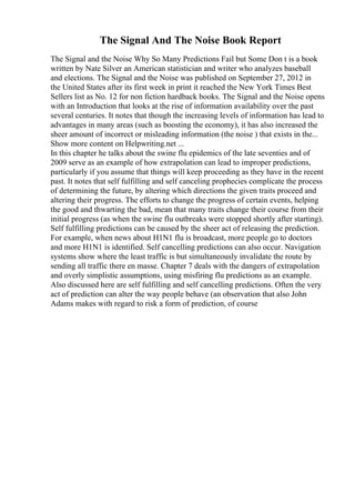 The Signal And The Noise Book Report
The Signal and the Noise Why So Many Predictions Fail but Some Don t is a book
written by Nate Silver an American statistician and writer who analyzes baseball
and elections. The Signal and the Noise was published on September 27, 2012 in
the United States after its first week in print it reached the New York Times Best
Sellers list as No. 12 for non fiction hardback books. The Signal and the Noise opens
with an Introduction that looks at the rise of information availability over the past
several centuries. It notes that though the increasing levels of information has lead to
advantages in many areas (such as boosting the economy), it has also increased the
sheer amount of incorrect or misleading information (the noise ) that exists in the...
Show more content on Helpwriting.net ...
In this chapter he talks about the swine flu epidemics of the late seventies and of
2009 serve as an example of how extrapolation can lead to improper predictions,
particularly if you assume that things will keep proceeding as they have in the recent
past. It notes that self fulfilling and self canceling prophecies complicate the process
of determining the future, by altering which directions the given traits proceed and
altering their progress. The efforts to change the progress of certain events, helping
the good and thwarting the bad, mean that many traits change their course from their
initial progress (as when the swine flu outbreaks were stopped shortly after starting).
Self fulfilling predictions can be caused by the sheer act of releasing the prediction.
For example, when news about H1N1 flu is broadcast, more people go to doctors
and more H1N1 is identified. Self cancelling predictions can also occur. Navigation
systems show where the least traffic is but simultaneously invalidate the route by
sending all traffic there en masse. Chapter 7 deals with the dangers of extrapolation
and overly simplistic assumptions, using misfiring flu predictions as an example.
Also discussed here are self fulfilling and self cancelling predictions. Often the very
act of prediction can alter the way people behave (an observation that also John
Adams makes with regard to risk a form of prediction, of course
 