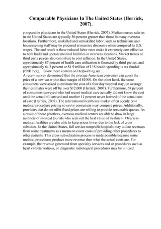 Comparable Physicians In The United States (Herrick,
2007).
comparable physicians in the United States (Herrick, 2007). Median nurses salaries
in the United States are typically 50 percent greater than those in many overseas
locations. Furthermore, unskilled and semiskilled labor, such as technicians and
housekeeping staff may be procured at massive discounts when compared to U.S.
wages. The end result is these reduced labor rates make it extremely cost effective
to both build and operate medical facilities in overseas locations. Market trends or
third party payers also contribute to cost inflation. In the United States,
approximately 87 percent of health care utilization is financed by third parties, and
approximately 64.3 percent or $1.9 trillion of U.S health spending is tax funded
(PNHP.org,... Show more content on Helpwriting.net ...
A recent survey determined that the average American consumer can guess the
price of a new car within that margin of $1000. On the other hand, the same
consumers were asked to estimate the cost of a four day hospital stay, on average
their estimates were off by over $12,000 (Herrick, 2007). Furthermore, 68 percent
of consumers surveyed who had recent medical care actually did not know the cost
until the actual bill arrived and another 11 percent never learned of the actual cost
of care (Herrick, 2007). The international healthcare market often openly post
medical procedure pricing so savvy consumers may compare prices. Additionally,
providers that do not offer fixed prices are willing to provide reasonable quotes. As
a result of these practices, overseas medical centers are able to draw in large
numbers of medical tourists who seek out the best value of treatment. Overseas
medical facilities are also able to keep prices lower due to the lack of cross
subsidies. In the United States, full service nonprofit hospitals may utilize revenues
from some treatments as a means to cover costs of providing other procedures to
other patients. This cross subsidization process is made possible because some
medical procedures produce more revenue than what the actual costs are. For
example, the revenue generated from specialty services and or procedures such as
heart catheterizations, or diagnostic radiological procedures may be utilized
 
