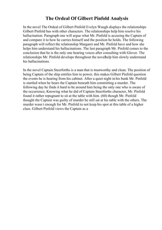 The Ordeal Of Gilbert Pinfold Analysis
In the novel The Ordeal of Gilbert Pinfold Evelyn Waugh displays the relationships
Gilbert Pinfold has with other characters. The relationships help him resolve his
hallucination. Paragraph one will argue what Mr. Pinfold is accusing the Captain of
and compare it to how he carries himself and the position he holds. The following
paragraph will reflect the relationship Margaret and Mr. Pinfold have and how she
helps him understand his hallucinations. The last paragraph Mr. Pinfold comes to the
conclusion that he is the only one hearing voices after consulting with Glover. The
relationships Mr. Pinfold develops throughout the novelhelp him slowly understand
his hallucinations.
In the novel Captain Steerforths is a man that is trustworthy and clean. The position of
being Captain of the ship entitles him to power, this makes Gilbert Pinfold question
the events he is hearing from his cabinet. After a quiet night in his bunk Mr. Pinfold
is startled when he hears the Captain beneath him committing a murder. The
following day he finds it hard to be around him being the only one who is aware of
the occurrence, Knowing what he did of Captain Steerforths character, Mr. Pinfold
found it rather repugnant to sit at the table with him. (60) though Mr. Pinfold
thought the Captain was guilty of murder he still sat at his table with the others. The
murder wasn t enough for Mr. Pinfold to not keep his spot at this table of a higher
class. Gilbert Pinfold views the Captain as a
 