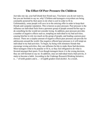 The Effect Of Peer Pressure On Children
Just take one sip, your half drunk best friend says. You know you do not want to,
but you are hesitant to say no, why? Children and teenagers everywhere are being
constantly pestered by their peers to do what is cool in order to fit in.
Unfortunately, some people will cave in to the enticing offer in order to keep their
friends and a popular reputation. This is known as peer pressure. Peer pressure is the
influence an individual feels from a personor group of people around his/her age to
do something he/she would not consider trying. In addition, peer pressure provides
a number of negative effects such as, tempting an individual to try bad activities,
causing him/her to rely too much on the group of people, and leading a person poor
choices. There are a surplus amount of negative effects peer pressure can provide for
adolescents around the world. One negative effectof peer pressure is it will tempt an
individual to try bad activities. To begin, by being with immature friends that
encourage wrong activities, they can influence he/she to make those bad decisions.
Most teenagers what to be popular or fit in, so they feel obligated to do what is
favored amongst their peers. Even though teenagers know it is the wrong decision,
they are still hesitant to say no. In addition, once an individual tried a bad activity, it
starts to become a habit. According to the Underage Research Drinking Initiative,
в…” of tenth graders and в…– of eighth graders tried alcohol. As a result,
 