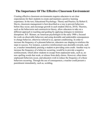 The Importance Of The Effective Classroom Environment
Creating effective classroom environments requires educators to set clear
expectations for their students to create and maintain a positive learning
experience. In the text, Educational Psychology: Theory and Practice, by Robert E.
Slavin, classroom management is best described as a way to prevent behaviors
before they occur, and encourage growth in each student (Slavin, 2018). Theories,
such as the behaviorist and constructivist theory, allow educators to take on a
different approach to teaching and guiding by applying strategies to minimize
disruptions. B.F. Skinner, an American psychologist in the early 1900 s, focused
his work on observable behaviors and using desirable and undesirable consequences
to change behavior, otherwise referred to as, operant conditioning. In order to
increase the frequency of a pleasant behavior, educators use shaping to reinforce the
steps to success. For instance, a positive reinforcement uses desirable rewards, such
as, a teacher immediately praising a student or providing extra credit. Another way to
increase the frequency of a behavior occurring, would be to provide a negative
reinforcement, which allow students to escape from unpleasant tasks, such as, no
new spelling words that week, or release from daily chores. However, often times
unpleasant behaviors occur, and educators wish to reduce the frequency of a those
behaviors occurring. Through the use of consequences, a teacher could present a
punishment immediately, such as, scolding,
 