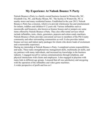 My Experience At Nulook Bounce N Party
Nulook Bounce n Party is a family owned business located in Winterville, NC,
Elizabeth City, NC, and Rocky Mount, NC. The facility in Winterville, NC is
nearby stores and many residential homes. Established in the year 2013, Nulook
Bounce n Party has a mission, which is to provide wholesome fun and entertainment
for infants, toddlers and children 0 12 years old. Various inflatables such as
moonwalks and bouncers, also known as bounce houses and or jumpers are some
items offered by Nulook Bounce n Party. They also offer rental services which
include inflatables, tents, chairs, generators, popcorn and cotton candy machines.
Nulook Bounce n Party provides convenient services to members of the Pitt County
community and other surrounding communities as well. It also provides indoor
bounce services and indoor party packages for clients who desire loads of excitement
and a memorable experience.
During my internship at Nulook Bounce n Party, I completed certain responsibilities
and tasks. These tasks strengthened my management skills, multimedia art skills, and
my patience with many individuals, and increased my knowledge in the business
industry. I engaged myself in various communications through telephone, and
physical interactions with clients and employees. I also engaged in playtime with
many kids in different age groups. I ensured that all was satisfactory and easygoing
with the operation of the inflatables and video game machines.
A wider perspective of profit and loss as I
 