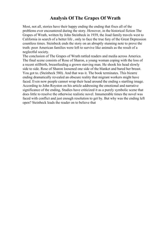 Analysis Of The Grapes Of Wrath
Most, not all, stories have their happy ending the ending that fixes all of the
problems ever encountered during the story. However, in the historical fiction The
Grapes of Wrath, written by John Steinbeck in 1939, the Joad family travels west to
California in search of a better life , only to face the true fury of the Great Depression
countless times. Steinbeck ends the story on an abruptly stunning note to prove the
truth: poor American families were left to survive like animals as the result of a
neglectful society.
The conclusion of The Grapes of Wrath rattled readers and media across America.
The final scene consists of Rose of Sharon, a young woman coping with the loss of
a recent stillbirth, breastfeeding a grown starving man. He shook his head slowly
side to side. Rose of Sharon loosened one side of the blanket and bared her breast.
You got to. (Steinbeck 580). And that was it. The book terminates. This bizarre
ending dramatically revealed an obscure reality that migrant workers might have
faced. Even now people cannot wrap their head around the ending s startling image.
According to John Royston on his article addressing the emotional and narrative
significance of the ending, Studies have criticized it as a purely symbolic scene that
does little to resolve the otherwise realistic novel. Innumerable times the novel was
faced with conflict and just enough resolution to get by. But why was the ending left
open? Steinbeck leads the reader on to believe that
 