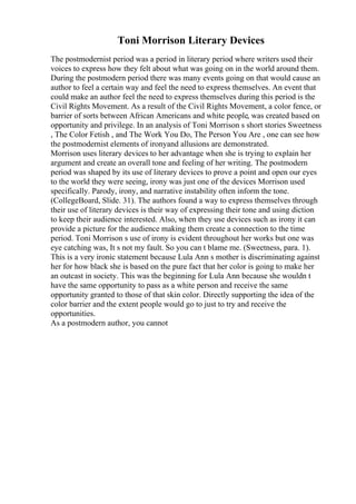 Toni Morrison Literary Devices
The postmodernist period was a period in literary period where writers used their
voices to express how they felt about what was going on in the world around them.
During the postmodern period there was many events going on that would cause an
author to feel a certain way and feel the need to express themselves. An event that
could make an author feel the need to express themselves during this period is the
Civil Rights Movement. As a result of the Civil Rights Movement, a color fence, or
barrier of sorts between African Americans and white people, was created based on
opportunity and privilege. In an analysis of Toni Morrison s short stories Sweetness
, The Color Fetish , and The Work You Do, The Person You Are , one can see how
the postmodernist elements of ironyand allusions are demonstrated.
Morrison uses literary devices to her advantage when she is trying to explain her
argument and create an overall tone and feeling of her writing. The postmodern
period was shaped by its use of literary devices to prove a point and open our eyes
to the world they were seeing, irony was just one of the devices Morrison used
specifically. Parody, irony, and narrative instability often inform the tone.
(CollegeBoard, Slide. 31). The authors found a way to express themselves through
their use of literary devices is their way of expressing their tone and using diction
to keep their audience interested. Also, when they use devices such as irony it can
provide a picture for the audience making them create a connection to the time
period. Toni Morrison s use of irony is evident throughout her works but one was
eye catching was, It s not my fault. So you can t blame me. (Sweetness, para. 1).
This is a very ironic statement because Lula Ann s mother is discriminating against
her for how black she is based on the pure fact that her color is going to make her
an outcast in society. This was the beginning for Lula Ann because she wouldn t
have the same opportunity to pass as a white person and receive the same
opportunity granted to those of that skin color. Directly supporting the idea of the
color barrier and the extent people would go to just to try and receive the
opportunities.
As a postmodern author, you cannot
 