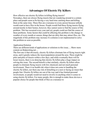 Advantages Of Electric Fly Killers
How effective are electric fly killers in killing flying insects?
Nowadays, there are always flying insects that are wandering around in a certain
place and people seem to be having a very hard time catching them and killing
them at the same time. These flies are a nuisance to every person because nobody
would want to have flies in the house. People would find these flying insects flying
around mostly in their homes, however, they cannot seem to find the source of this
problem. This has occurred every year and yet, people could not find the source of
these problems. Some factors that could be affecting this problem is the change in
weather of every month or season, things that are dirty that may attract flies, etc. The
magnitude of this problem may increase if a solution is not implemented to solve
this problem as soon as possible.
Application/Solution
There are different kinds of applications or solutions to this issue, ... Show more
content on Helpwriting.net ...
The first one is that obviously, electric fly killers eliminate lots of flying insects right
away, and it greatly reduces the insect population around the area. There might be
piles and piles of insects within a few days, and while eventually there will be
lesser insects, there is no denying that electric fly killers play a huge impact on
solving this issue. The second benefit is that similarly, electric fly killers allow
people to eliminate flying insects with few chemicals and not much personal
involvement. There is no health risk when it does not come to handling the
electric fly killers, nor there any risk of disturbing or a nest or facing an insect that
people fear. Electric fly killers are out of the way and it has limited personal
involvement, so people would not need to involve in anything when it comes to
using electric fly killers. For many people, this is enough to make these devices a
popular choice for people that think of flies as a nuisance to
 