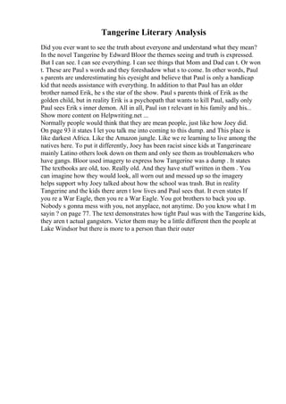 Tangerine Literary Analysis
Did you ever want to see the truth about everyone and understand what they mean?
In the novel Tangerine by Edward Bloor the themes seeing and truth is expressed.
But I can see. I can see everything. I can see things that Mom and Dad can t. Or won
t. These are Paul s words and they foreshadow what s to come. In other words, Paul
s parents are underestimating his eyesight and believe that Paul is only a handicap
kid that needs assistance with everything. In addition to that Paul has an older
brother named Erik, he s the star of the show. Paul s parents think of Erik as the
golden child, but in reality Erik is a psychopath that wants to kill Paul, sadly only
Paul sees Erik s inner demon. All in all, Paul isn t relevant in his family and his...
Show more content on Helpwriting.net ...
Normally people would think that they are mean people, just like how Joey did.
On page 93 it states I let you talk me into coming to this dump. and This place is
like darkest Africa. Like the Amazon jungle. Like we re learning to live among the
natives here. To put it differently, Joey has been racist since kids at Tangerineare
mainly Latino others look down on them and only see them as troublemakers who
have gangs. Bloor used imagery to express how Tangerine was a dump . It states
The textbooks are old, too. Really old. And they have stuff written in them . You
can imagine how they would look, all worn out and messed up so the imagery
helps support why Joey talked about how the school was trash. But in reality
Tangerine and the kids there aren t low lives and Paul sees that. It even states If
you re a War Eagle, then you re a War Eagle. You got brothers to back you up.
Nobody s gonna mess with you, not anyplace, not anytime. Do you know what I m
sayin ? on page 77. The text demonstrates how tight Paul was with the Tangerine kids,
they aren t actual gangsters. Victor them may be a little different then the people at
Lake Windsor but there is more to a person than their outer
 