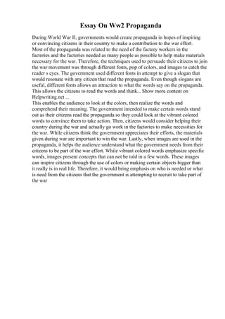 Essay On Ww2 Propaganda
During World War II, governments would create propaganda in hopes of inspiring
or convincing citizens in their country to make a contribution to the war effort.
Most of the propaganda was related to the need of the factory workers in the
factories and the factories needed as many people as possible to help make materials
necessary for the war. Therefore, the techniques used to persuade their citizens to join
the war movement was through different fonts, pop of colors, and images to catch the
reader s eyes. The government used different fonts in attempt to give a slogan that
would resonate with any citizen that read the propaganda. Even though slogans are
useful, different fonts allows an attraction to what the words say on the propaganda.
This allows the citizens to read the words and think... Show more content on
Helpwriting.net ...
This enables the audience to look at the colors, then realize the words and
comprehend their meaning. The government intended to make certain words stand
out as their citizens read the propaganda so they could look at the vibrant colored
words to convince them to take action. Then, citizens would consider helping their
country during the war and actually go work in the factories to make necessities for
the war. While citizens think the government appreciates their efforts, the materials
given during war are important to win the war. Lastly, when images are used in the
propaganda, it helps the audience understand what the government needs from their
citizens to be part of the war effort. While vibrant colored words emphasize specific
words, images present concepts that can not be told in a few words. These images
can inspire citizens through the use of colors or making certain objects bigger than
it really is in real life. Therefore, it would bring emphasis on who is needed or what
is need from the citizens that the government is attempting to recruit to take part of
the war
 