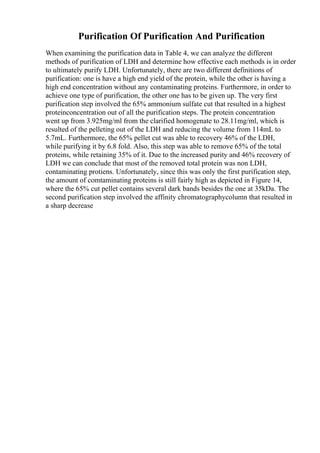Purification Of Purification And Purification
When examining the purification data in Table 4, we can analyze the different
methods of purification of LDH and determine how effective each methods is in order
to ultimately purify LDH. Unfortunately, there are two different definitions of
purification: one is have a high end yield of the protein, while the other is having a
high end concentration without any contaminating proteins. Furthermore, in order to
achieve one type of purification, the other one has to be given up. The very first
purification step involved the 65% ammonium sulfate cut that resulted in a highest
proteinconcentration out of all the purification steps. The protein concentration
went up from 3.925mg/ml from the clarified homogenate to 28.11mg/ml, which is
resulted of the pelleting out of the LDH and reducing the volume from 114mL to
5.7mL. Furthermore, the 65% pellet cut was able to recovery 46% of the LDH,
while purifying it by 6.8 fold. Also, this step was able to remove 65% of the total
proteins, while retaining 35% of it. Due to the increased purity and 46% recovery of
LDH we can conclude that most of the removed total protein was non LDH,
contaminating protiens. Unfortunately, since this was only the first purification step,
the amount of comtaminating proteins is still fairly high as depicted in Figure 14,
where the 65% cut pellet contains several dark bands besides the one at 35kDa. The
second purification step involved the affinity chromatographycolumn that resulted in
a sharp decrease
 