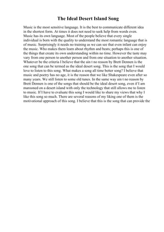 The Ideal Desert Island Song
Music is the most sensitive language. It is the best to communicate different idea
in the shortest form. At times it does not need to seek help from words even.
Music has its own language. Most of the people believe that every single
individual is born with the quality to understand the most romantic language that is
of music. Surprisingly it needs no training as we can see that even infant can enjoy
the music. Who makes them learn about rhythm and beats; perhaps this is one of
the things that create its own understanding within no time. However the taste may
vary from one person to another person and from one situation to another situation.
Whatever be the criteria I believe that the ain t no reason by Brett Dennen is the
one song that can be termed as the ideal desert song. This is the song that I would
love to listen to this song. What makes a song all time better song? I believe that
music and poetry has no age, it is the reason that we like Shakespeare even after so
many years. We still listen to some old tunes. In the same way ain t no reason by
Brett Dennen is one of the songs that should be the ideal desert song, even if I am
marooned on a desert island with only the technology that still allows me to listen
to music. If I have to evaluate this song I would like to share my views that why I
like this song so much. There are several reasons of my liking one of them is the
motivational approach of this song. I believe that this is the song that can provide the
 
