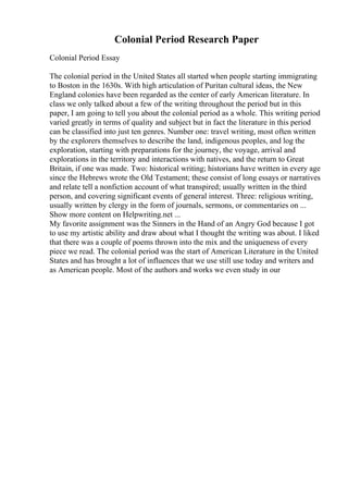 Colonial Period Research Paper
Colonial Period Essay
The colonial period in the United States all started when people starting immigrating
to Boston in the 1630s. With high articulation of Puritan cultural ideas, the New
England colonies have been regarded as the center of early American literature. In
class we only talked about a few of the writing throughout the period but in this
paper, I am going to tell you about the colonial period as a whole. This writing period
varied greatly in terms of quality and subject but in fact the literature in this period
can be classified into just ten genres. Number one: travel writing, most often written
by the explorers themselves to describe the land, indigenous peoples, and log the
exploration, starting with preparations for the journey, the voyage, arrival and
explorations in the territory and interactions with natives, and the return to Great
Britain, if one was made. Two: historical writing; historians have written in every age
since the Hebrews wrote the Old Testament; these consist of long essays or narratives
and relate tell a nonfiction account of what transpired; usually written in the third
person, and covering significant events of general interest. Three: religious writing,
usually written by clergy in the form of journals, sermons, or commentaries on ...
Show more content on Helpwriting.net ...
My favorite assignment was the Sinners in the Hand of an Angry God because I got
to use my artistic ability and draw about what I thought the writing was about. I liked
that there was a couple of poems thrown into the mix and the uniqueness of every
piece we read. The colonial period was the start of American Literature in the United
States and has brought a lot of influences that we use still use today and writers and
as American people. Most of the authors and works we even study in our
 